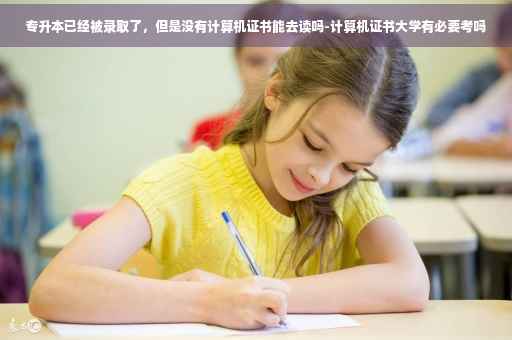 专升本已经被录取了，但是没有计算机证书能去读吗-计算机证书大学有必要考吗