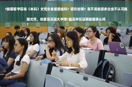?韩国留学回来（本科）文凭含金量很低吗？研究生呢？是不是有很多企业不认可韩国文凭，如果是高丽大学呢?最高学历证明韩国承认吗
?