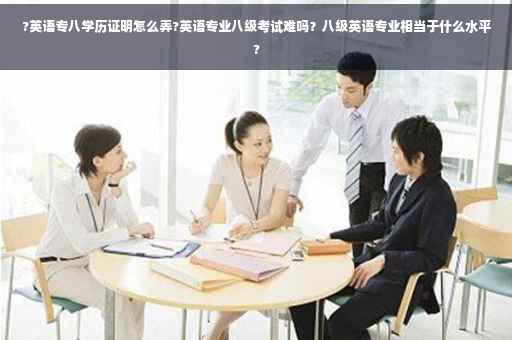 ?英语专八学历证明怎么弄?英语专业八级考试难吗？八级英语专业相当于什么水平?