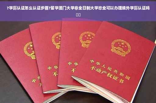 ?学历认证怎么认证步骤?留学澳门大学非全日制大学毕业可以办理境外学历认证吗⚡️