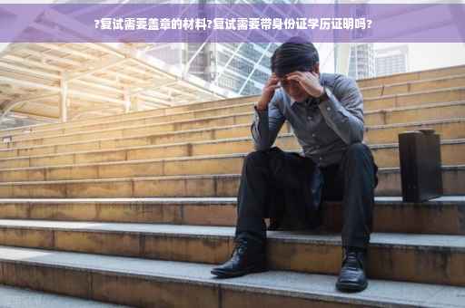 ?复试需要盖章的材料?复试需要带身份证学历证明吗?
