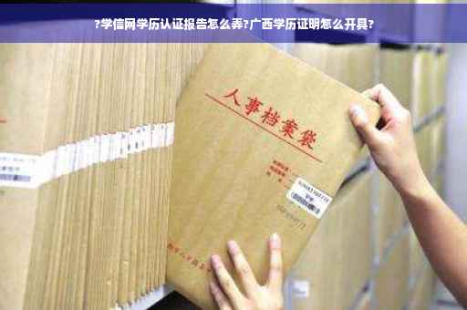 ?学信网学历认证报告怎么弄?广西学历证明怎么开具?