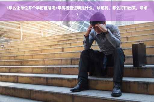 ?怎么让单位开个学历证明呢?学历核查证明是什么，从哪找，怎么打印出来，急求?