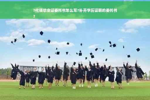 ?代领毕业证委托书怎么写?补开学历证明的委托书
?