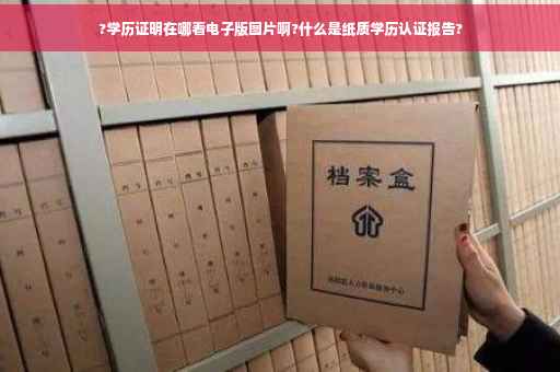 ?学历证明在哪看电子版图片啊?什么是纸质学历认证报告?