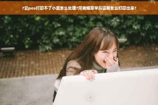 ?云pos打印不了小票怎么处理?河南烟草学历证明怎么打印出来?