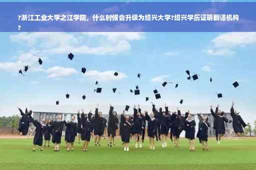 ?浙江工业大学之江学院，什么时候会升级为绍兴大学?绍兴学历证明翻译机构
?