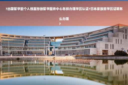 ?出国留学前个人档案存放留学服务中心怎样办理学历认证?日本家族签学历证明怎么办理
?