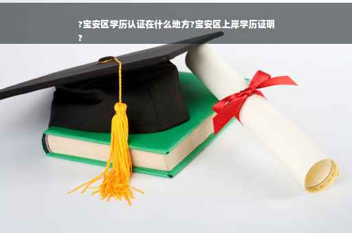 ?宝安区学历认证在什么地方?宝安区上岸学历证明
?