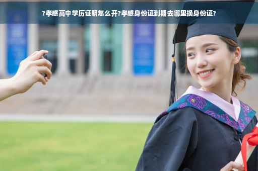 ?孝感高中学历证明怎么开?孝感身份证到期去哪里换身份证?