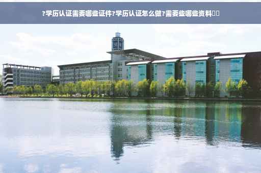 ?学历认证需要哪些证件?学历认证怎么做?需要些哪些资料⚡️