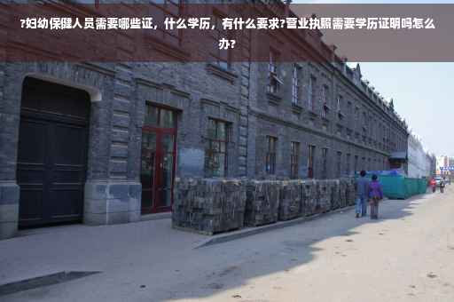 ?妇幼保健人员需要哪些证，什么学历，有什么要求?营业执照需要学历证明吗怎么办?