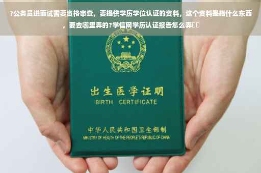 ?公务员进面试需要资格审查，要提供学历学位认证的资料，这个资料是指什么东西，要去哪里弄的?学信网学历认证报告怎么弄⚡️