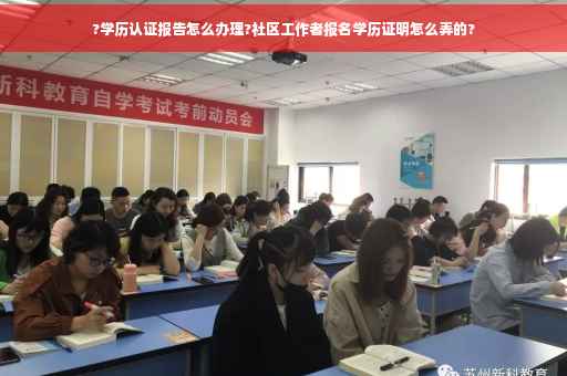 ?学历认证报告怎么办理?社区工作者报名学历证明怎么弄的?