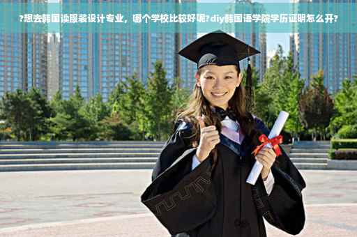 ?想去韩国读服装设计专业，哪个学校比较好呢?diy韩国语学院学历证明怎么开?