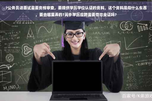 ?公务员进面试需要资格审查，要提供学历学位认证的资料，这个资料是指什么东西，要去哪里弄的?高中学历应聘需要带毕业证吗?