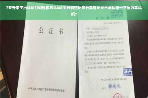 ?专升本学历证明打印模板怎么弄?全日制统招专升本有企业不承认第一学历为本科吗?