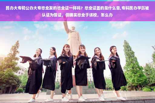 民办大专和公办大专毕业发的毕业证一样吗？毕业证盖的是什么章,专科民办学历被认证为假证，但确实毕业于该校，怎么办