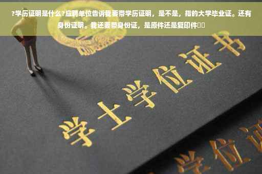 ?学历证明是什么?应聘单位告诉我要带学历证明，是不是，指的大学毕业证。还有身份证明。我还要带身份证，是原件还是复印件⚡️