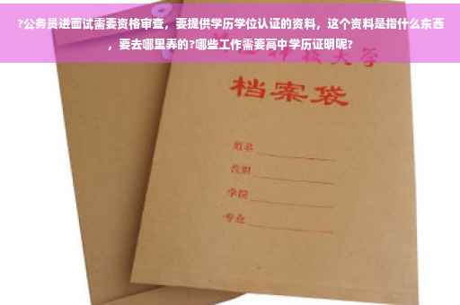 ?公务员进面试需要资格审查，要提供学历学位认证的资料，这个资料是指什么东西，要去哪里弄的?哪些工作需要高中学历证明呢?