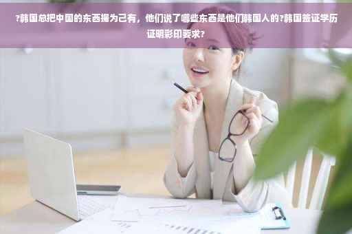 ?韩国总把中国的东西据为己有，他们说了哪些东西是他们韩国人的?韩国签证学历证明彩印要求?