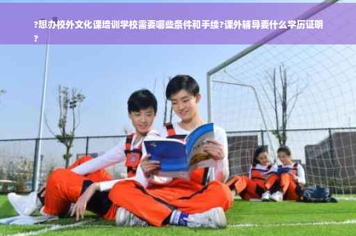 ?想办校外文化课培训学校需要哪些条件和手续?课外辅导要什么学历证明
?
