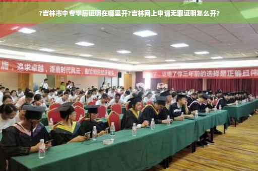 ?吉林市中专学历证明在哪里开?吉林网上申请无罪证明怎么开?