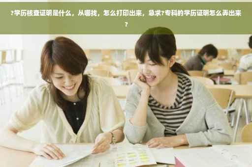 ?学历核查证明是什么，从哪找，怎么打印出来，急求?专科的学历证明怎么弄出来?
