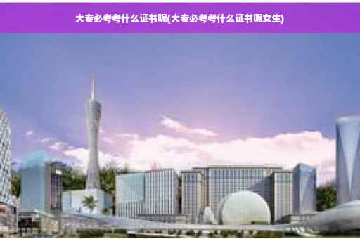 大专必考考什么证书呢(大专必考考什么证书呢女生)