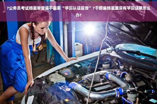 ?公务员考试档案审查需不需要“学历认证报告”?干部编档案里没有学历证明怎么办?