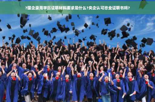 ?国企录用学历证明材料要求是什么?央企认可毕业证明书吗?