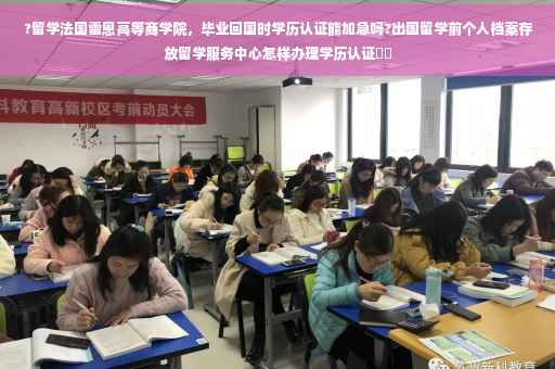 ?留学法国雷恩高等商学院，毕业回国时学历认证能加急吗?出国留学前个人档案存放留学服务中心怎样办理学历认证⚡️