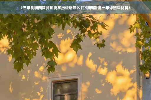 ?三年制特岗教师招聘学历证明怎么开?特岗期满一年评初级材料?