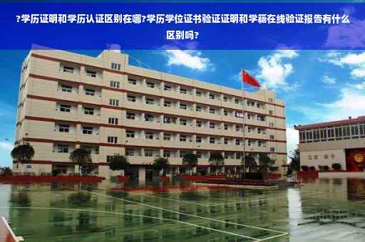 ?学历证明和学历认证区别在哪?学历学位证书验证证明和学籍在线验证报告有什么区别吗?