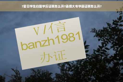 ?留日学生归国学历证明怎么开?函授大专学籍证明怎么开?