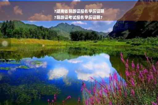 ?湖南省导游证报名学历证明
?导游证考试报名学历证明?