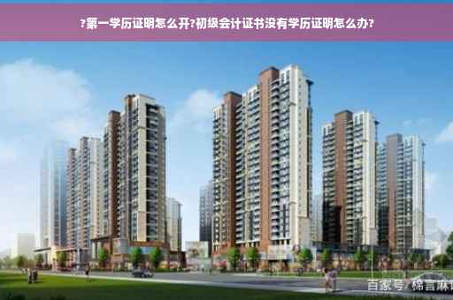 ?第一学历证明怎么开?初级会计证书没有学历证明怎么办?