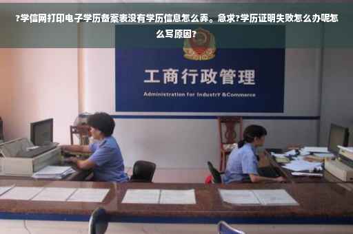 ?学信网打印电子学历备案表没有学历信息怎么弄。急求?学历证明失败怎么办呢怎么写原因?