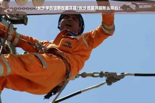 ?长沙学历证明在哪开具?长沙岳麓书院怎么预约?