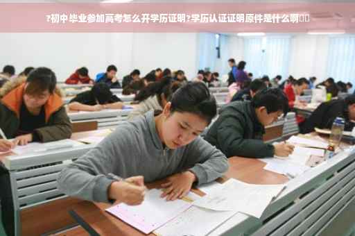 ?初中毕业参加高考怎么开学历证明?学历认证证明原件是什么啊⚡️