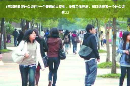 ?药监局能考什么证件?一个普通的大专生，没有工作经历，可以选择考一个什么证书⚡️