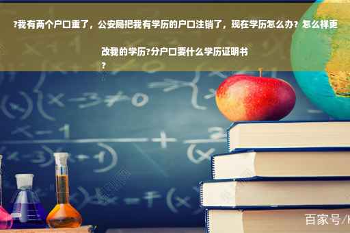 ?我有两个户口重了，公安局把我有学历的户口注销了，现在学历怎么办？怎么样更改我的学历?分户口要什么学历证明书
?