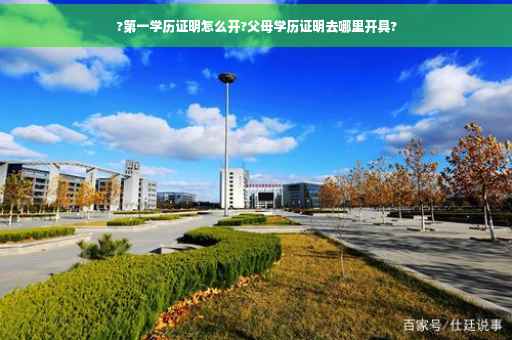 ?第一学历证明怎么开?父母学历证明去哪里开具?