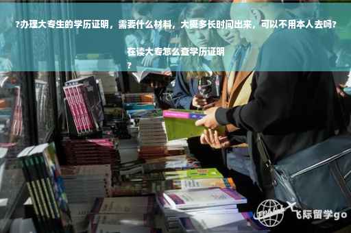 ?办理大专生的学历证明，需要什么材料，大概多长时间出来，可以不用本人去吗?在读大专怎么查学历证明
?