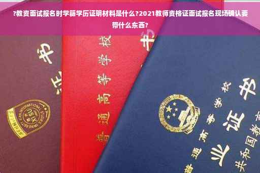?教资面试报名时学籍学历证明材料是什么?2021教师资格证面试报名现场确认要带什么东西?
