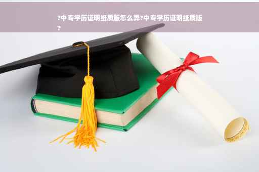 ?中专学历证明纸质版怎么弄?中专学历证明纸质版
?