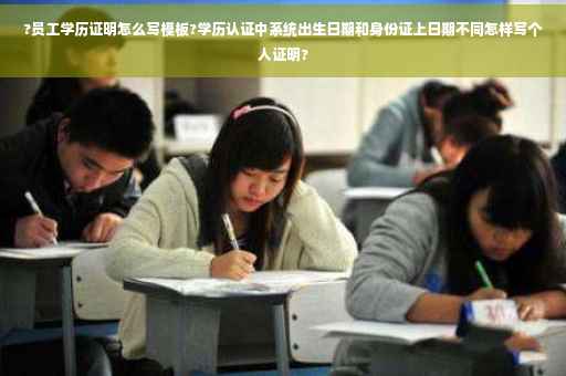 ?员工学历证明怎么写模板?学历认证中系统出生日期和身份证上日期不同怎样写个人证明?