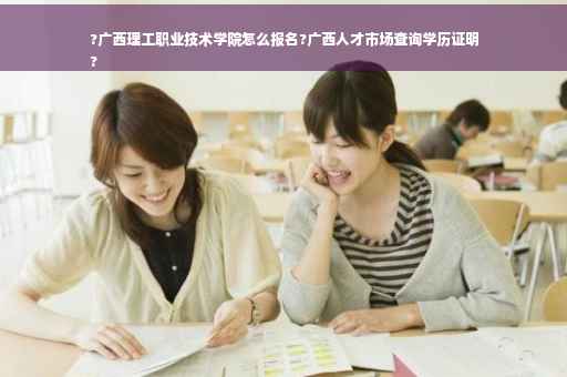 ?广西理工职业技术学院怎么报名?广西人才市场查询学历证明
?