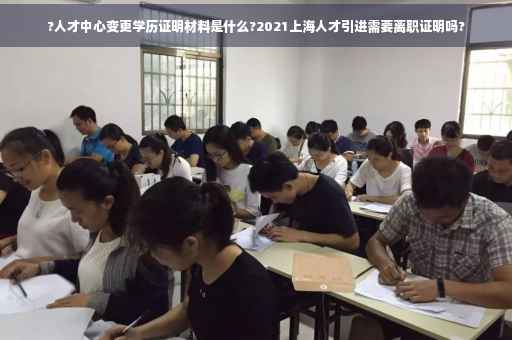 ?人才中心变更学历证明材料是什么?2021上海人才引进需要离职证明吗?