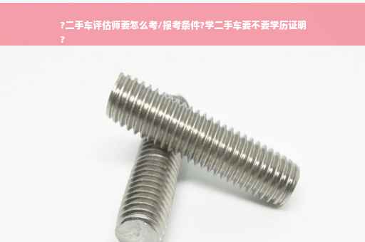 ?二手车评估师要怎么考/报考条件?学二手车要不要学历证明
?